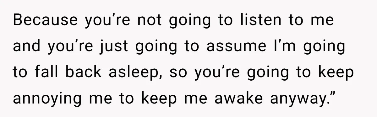 Because you’re not going to listen to me and you’re just going to assume I’m going to fall back asleep, so you’re going to keep annoying me to keep me...