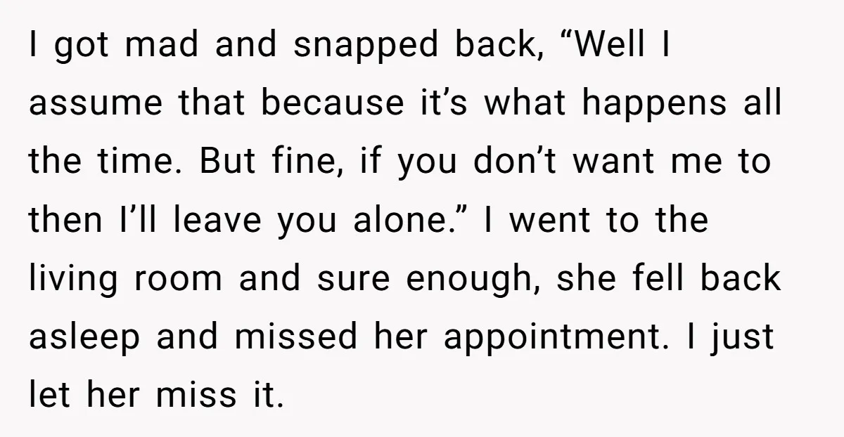 I got mad and snapped back, “Well I assume that because it’s what happens all the time. But fine, if you don’t want me to then I’ll leave you alone.”...