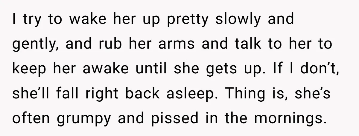I try to wake her up pretty slowly and gently, and rub her arms and talk to her to keep her awake until she gets up. If I don’t, she’ll...