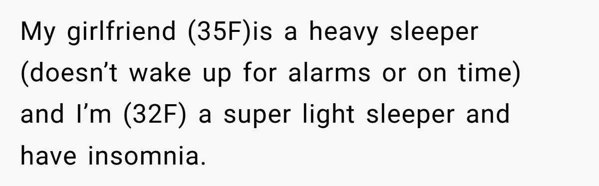 My girlfriend (35F)is a heavy sleeper (doesn’t wake up for alarms or on time) and I’m (32F) a super light sleeper and have insomnia.