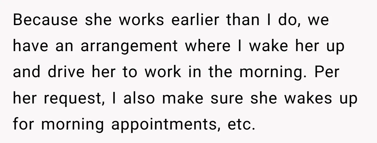 Because she works earlier than I do, we have an arrangement where I wake her up and drive her to work in the morning. Per her request, I also make...
