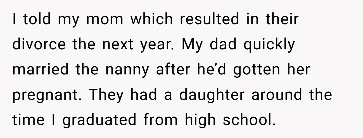 I told my mom which resulted in their divorce the next year. My dad quickly married the nanny after he’d gotten her pregnant. They had a daughter around the time...