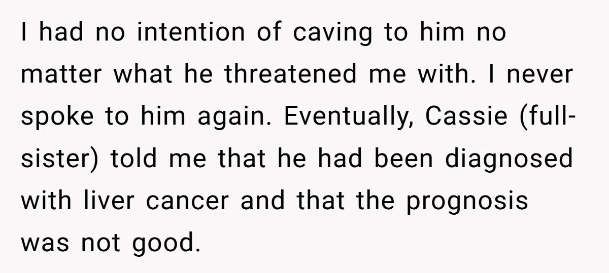 I had no intention of caving to him no matter what he threatened me with. I never spoke to him again. Eventually, Cassie (full-sister) told me that he had been...