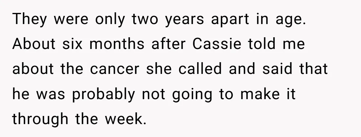 They were only two years apart in age. About six months after Cassie told me about the cancer she called and said that he was probably not going to make...