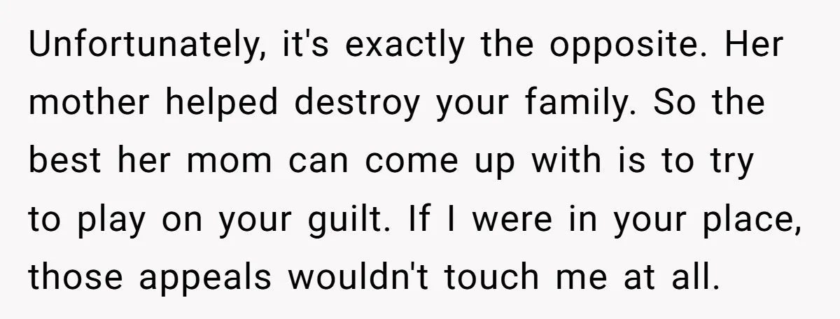 Unfortunately, it's exactly the opposite. Her mother helped destroy your family. So the best her mom can come up with is to try to play on your guilt. If I...