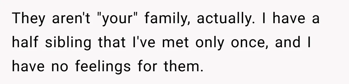 They aren't "your" family, actually. I have a half sibling that I've met only once, and I have no feelings for them.
