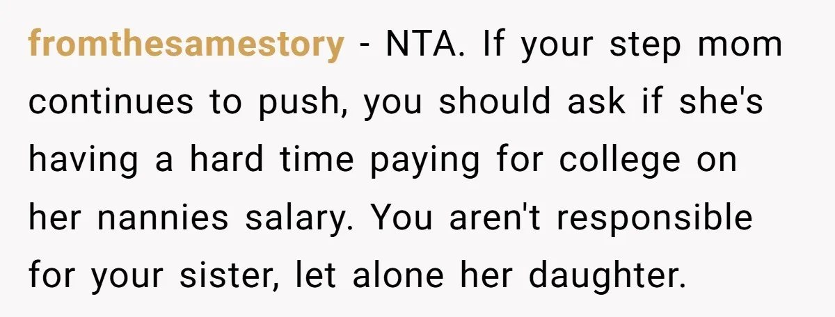 fromthesamestory − NTA. If your step mom continues to push, you should ask if she's having a hard time paying for college on her nannies salary. You aren't responsible for...