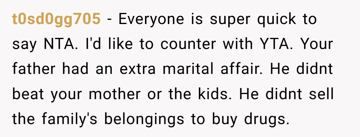 t0sd0gg705 − Everyone is super quick to say NTA. I'd like to counter with YTA. Your father had an extra marital affair. He didnt beat your mother or the kids....
