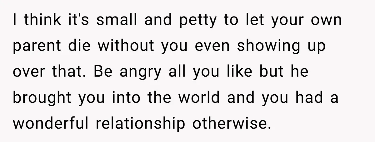 I think it's small and petty to let your own parent die without you even showing up over that. Be angry all you like but he brought you into the...