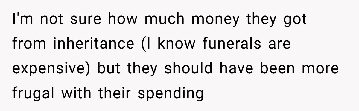 I'm not sure how much money they got from inheritance (I know funerals are expensive) but they should have been more frugal with their spending