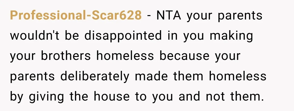 Professional-Scar628 − NTA your parents wouldn't be disappointed in you making your brothers homeless because your parents deliberately made them homeless by giving the house to you and not them.