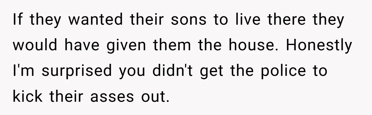 If they wanted their sons to live there they would have given them the house. Honestly I'm surprised you didn't get the police to kick their asses out.