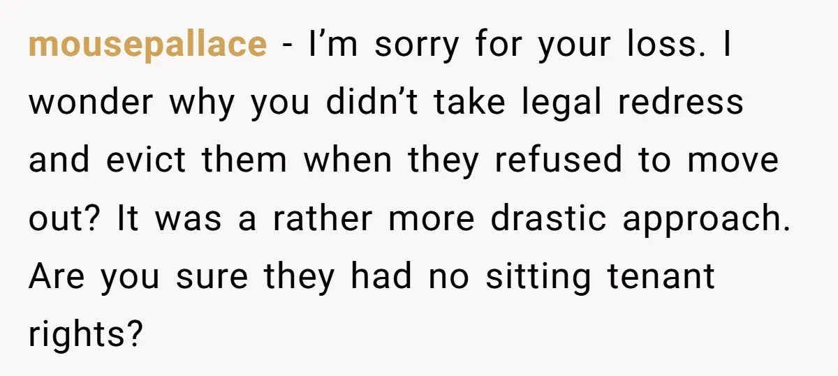mousepallace − I’m sorry for your loss. I wonder why you didn’t take legal redress and evict them when they refused to move out? It was a rather more drastic...