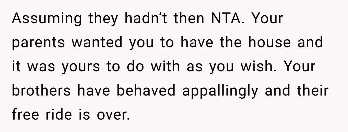 Assuming they hadn’t then NTA. Your parents wanted you to have the house and it was yours to do with as you wish. Your brothers have behaved appallingly and their...
