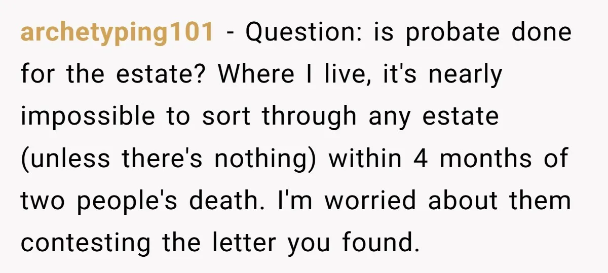archetyping101 − Question: is probate done for the estate? Where I live, it's nearly impossible to sort through any estate (unless there's nothing) within 4 months of two people's death....
