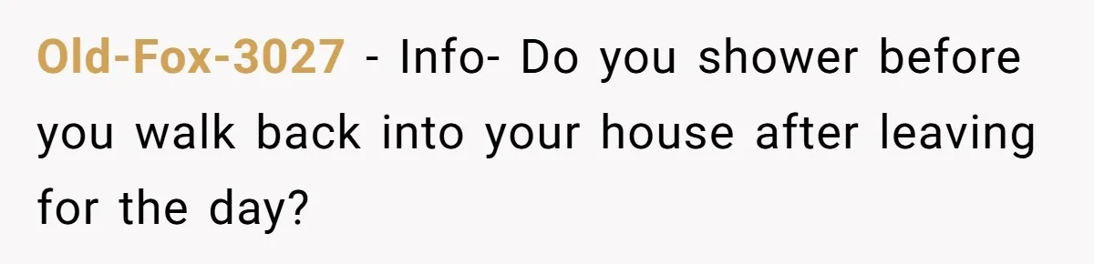 Old-Fox-3027 − Info- Do you shower before you walk back into your house after leaving for the day?