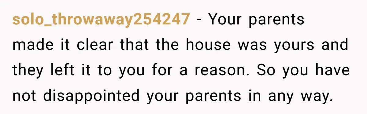 solo_throwaway254247 − Your parents made it clear that the house was yours and they left it to you for a reason. So you have not disappointed your parents in any...