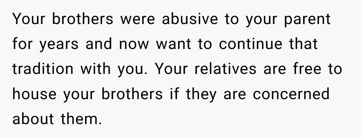 Your brothers were abusive to your parent for years and now want to continue that tradition with you. Your relatives are free to house your brothers if they are concerned...