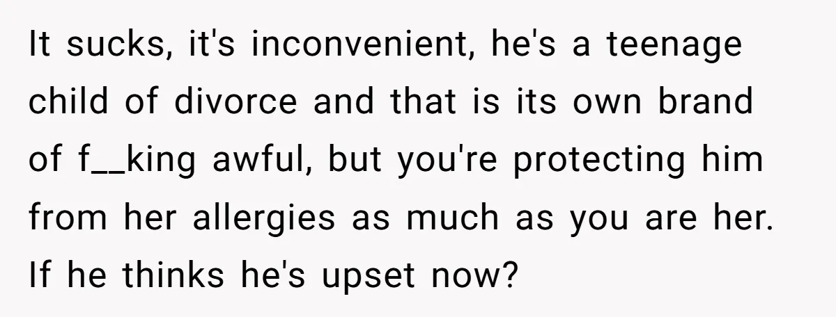 It sucks, it's inconvenient, he's a teenage child of divorce and that is its own brand of f__king awful, but you're protecting him from her allergies as much as you...