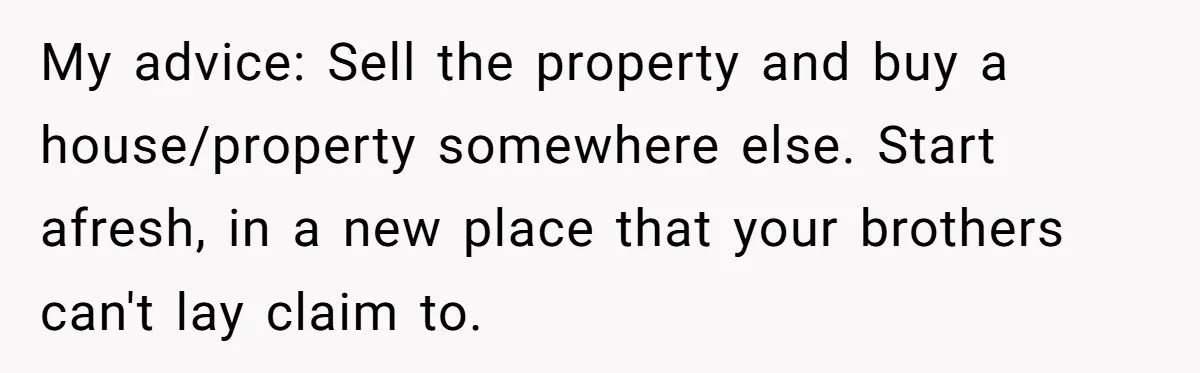 My advice: Sell the property and buy a house/property somewhere else. Start afresh, in a new place that your brothers can't lay claim to.