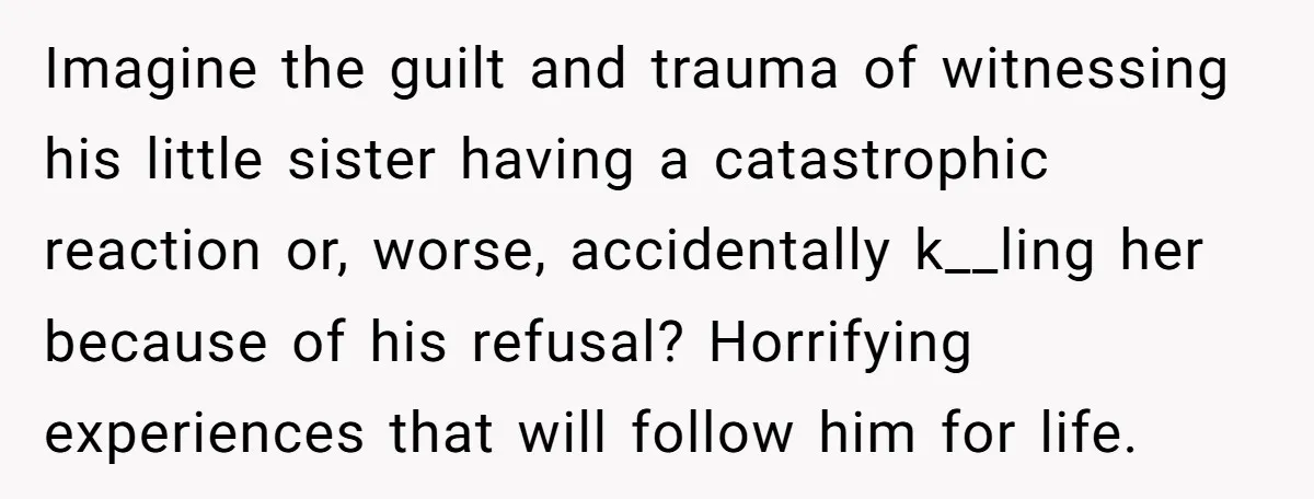 Imagine the guilt and trauma of witnessing his little sister having a catastrophic reaction or, worse, accidentally k__ling her because of his refusal? Horrifying experiences that will follow him for...