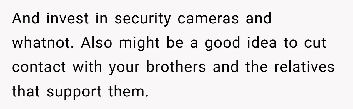 And invest in security cameras and whatnot. Also might be a good idea to cut contact with your brothers and the relatives that support them.