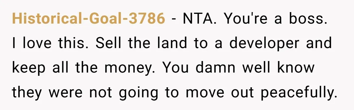 Historical-Goal-3786 − NTA. You're a boss. I love this. Sell the land to a developer and keep all the money. You damn well know they were not going to move...