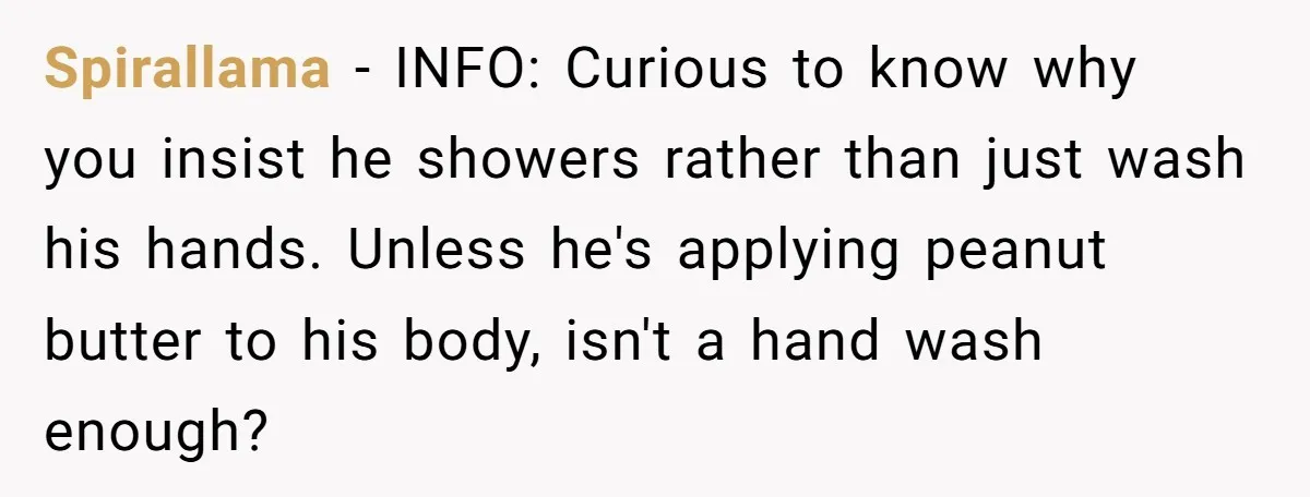 Spirallama − INFO: Curious to know why you insist he showers rather than just wash his hands. Unless he's applying peanut butter to his body, isn't a hand wash enough?