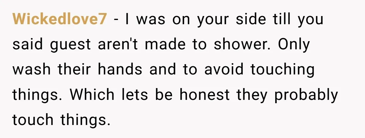 Wickedlove7 − I was on your side till you said guest aren't made to shower. Only wash their hands and to avoid touching things. Which lets be honest they probably...