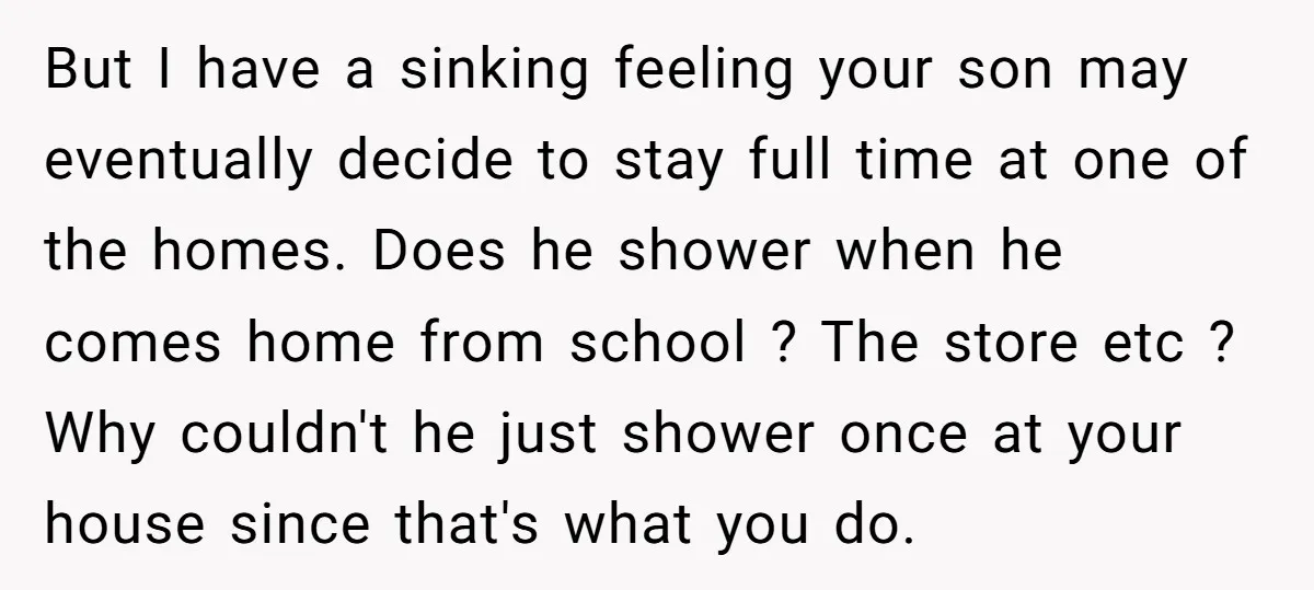 But I have a sinking feeling your son may eventually decide to stay full time at one of the homes. Does he shower when he comes home from school ?...