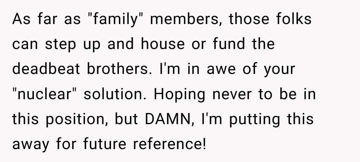 As far as "family" members, those folks can step up and house or fund the deadbeat brothers. I'm in awe of your "nuclear" solution. Hoping never to be in this...