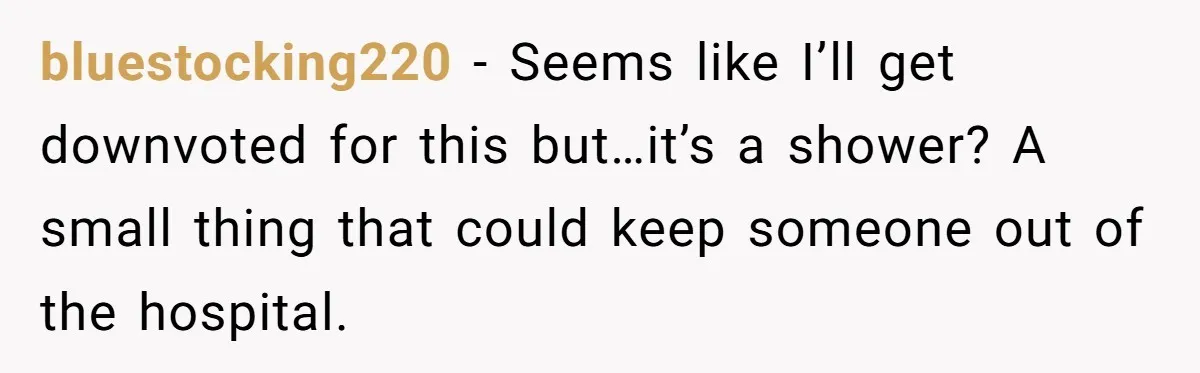 bluestocking220 − Seems like I’ll get downvoted for this but…it’s a shower? A small thing that could keep someone out of the hospital.