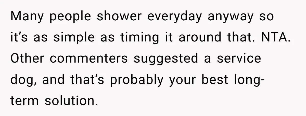 Many people shower everyday anyway so it’s as simple as timing it around that. NTA. Other commenters suggested a service dog, and that’s probably your best long-term solution.