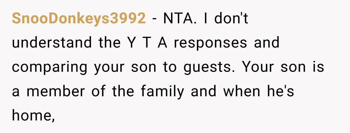 SnooDonkeys3992 − NTA. I don't understand the Y T A responses and comparing your son to guests. Your son is a member of the family and when he's home,