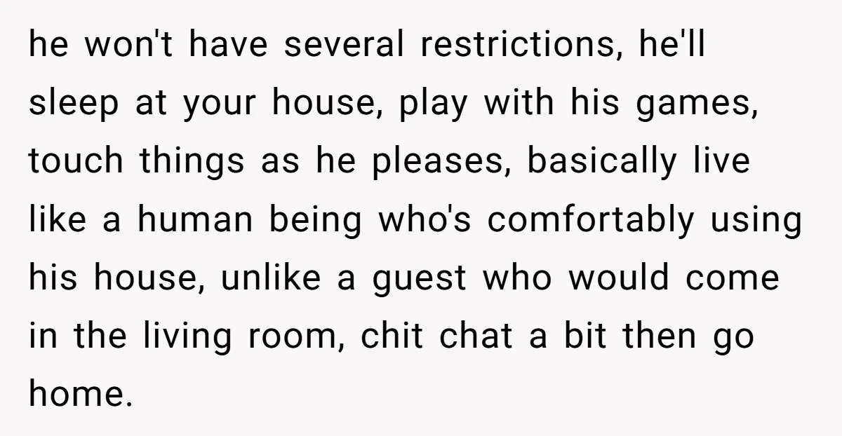 he won't have several restrictions, he'll sleep at your house, play with his games, touch things as he pleases, basically live like a human being who's comfortably using his house,...
