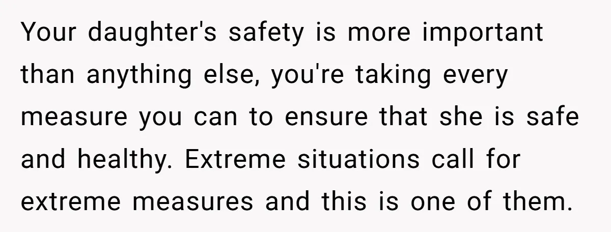 Your daughter's safety is more important than anything else, you're taking every measure you can to ensure that she is safe and healthy. Extreme situations call for extreme measures and...