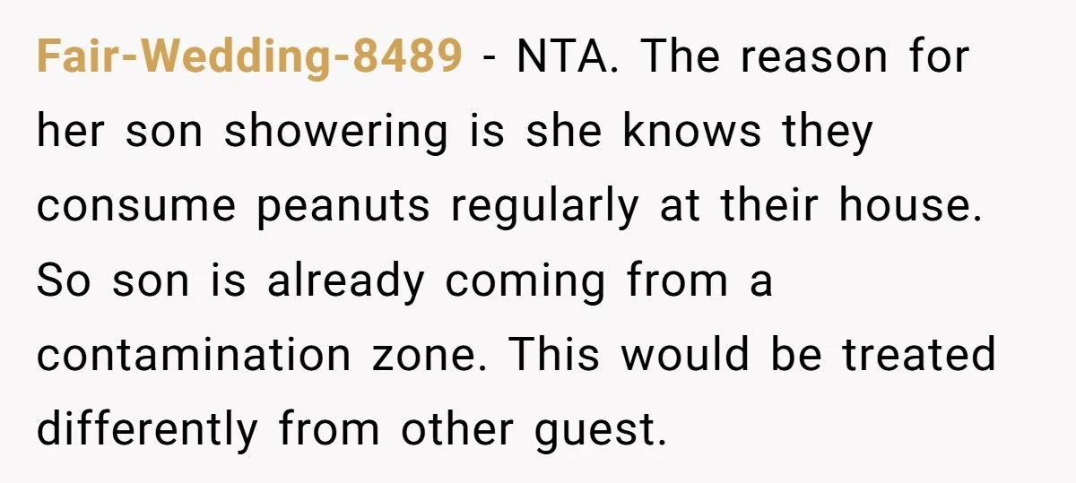 Fair-Wedding-8489 − NTA. The reason for her son showering is she knows they consume peanuts regularly at their house. So son is already coming from a contamination zone. This would...
