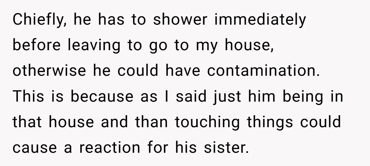 Chiefly, he has to shower immediately before leaving to go to my house, otherwise he could have contamination. This is because as I said just him being in that house...