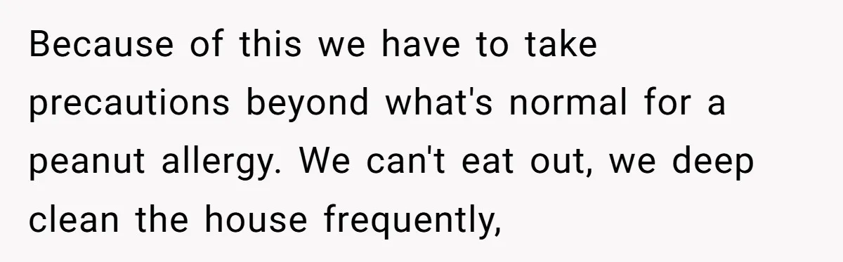 Because of this we have to take precautions beyond what's normal for a peanut allergy. We can't eat out, we deep clean the house frequently,