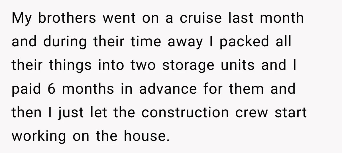 My brothers went on a cruise last month and during their time away I packed all their things into two storage units and I paid 6 months in advance for...