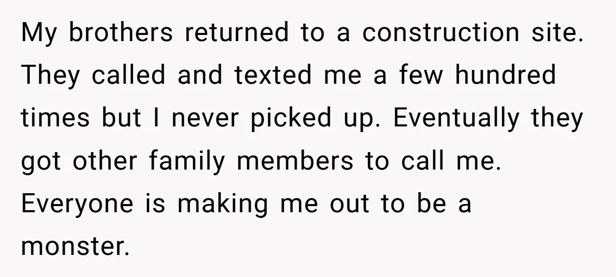 My brothers returned to a construction site. They called and texted me a few hundred times but I never picked up. Eventually they got other family members to call me....