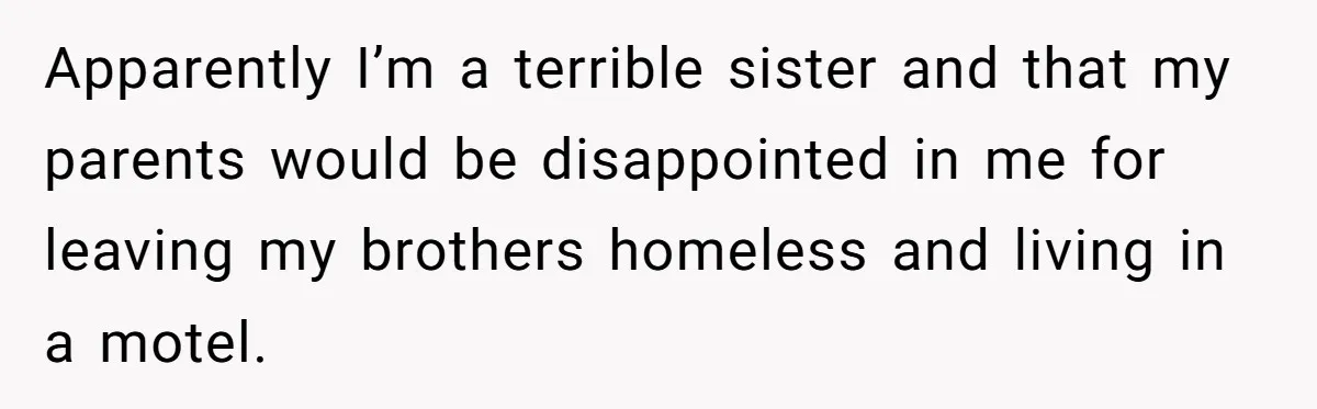 Apparently I’m a terrible sister and that my parents would be disappointed in me for leaving my brothers homeless and living in a motel.