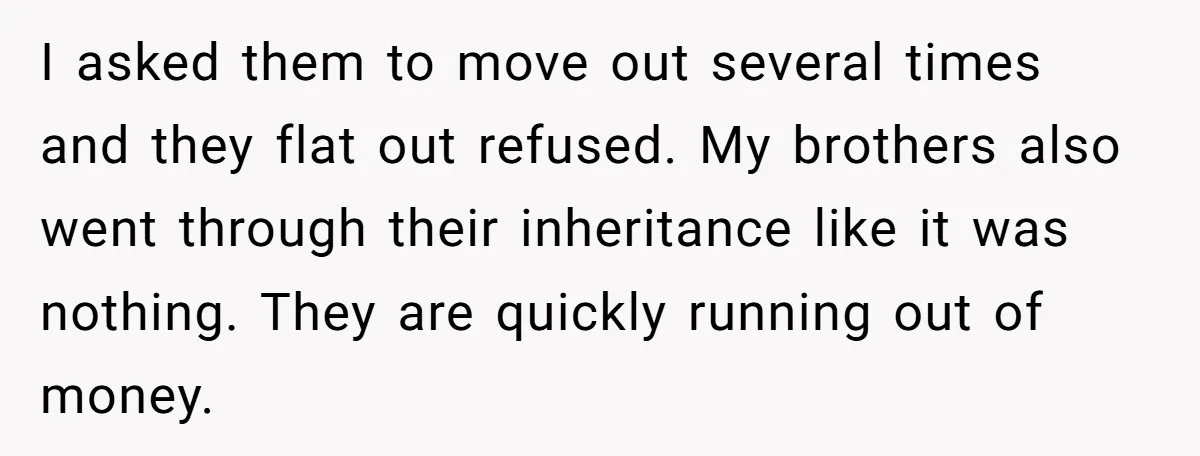 I asked them to move out several times and they flat out refused. My brothers also went through their inheritance like it was nothing. They are quickly running out of...