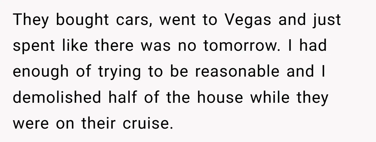 They bought cars, went to Vegas and just spent like there was no tomorrow. I had enough of trying to be reasonable and I demolished half of the house while...