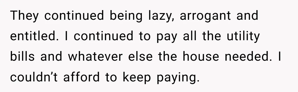 They continued being lazy, arrogant and entitled. I continued to pay all the utility bills and whatever else the house needed. I couldn’t afford to keep paying.