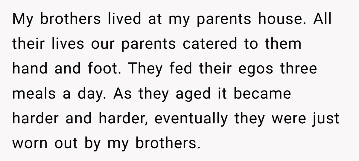 My brothers lived at my parents house. All their lives our parents catered to them hand and foot. They fed their egos three meals a day. As they aged it...