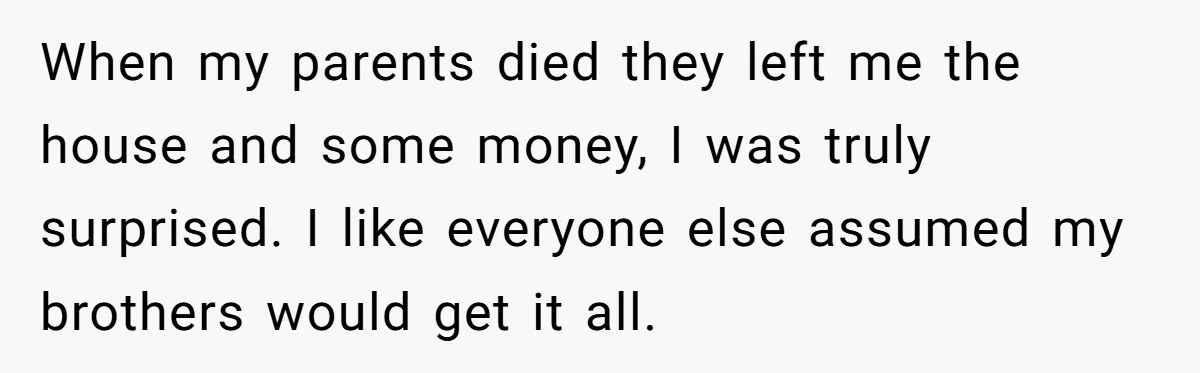 When my parents died they left me the house and some money, I was truly surprised. I like everyone else assumed my brothers would get it all.
