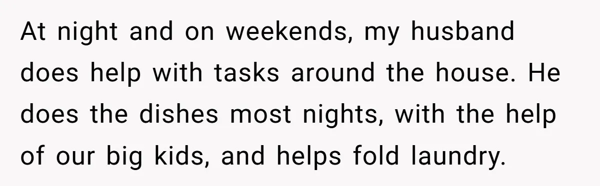 At night and on weekends, my husband does help with tasks around the house. He does the dishes most nights, with the help of our big kids, and helps fold...