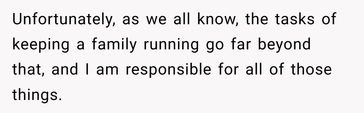 Unfortunately, as we all know, the tasks of keeping a family running go far beyond that, and I am responsible for all of those things.
