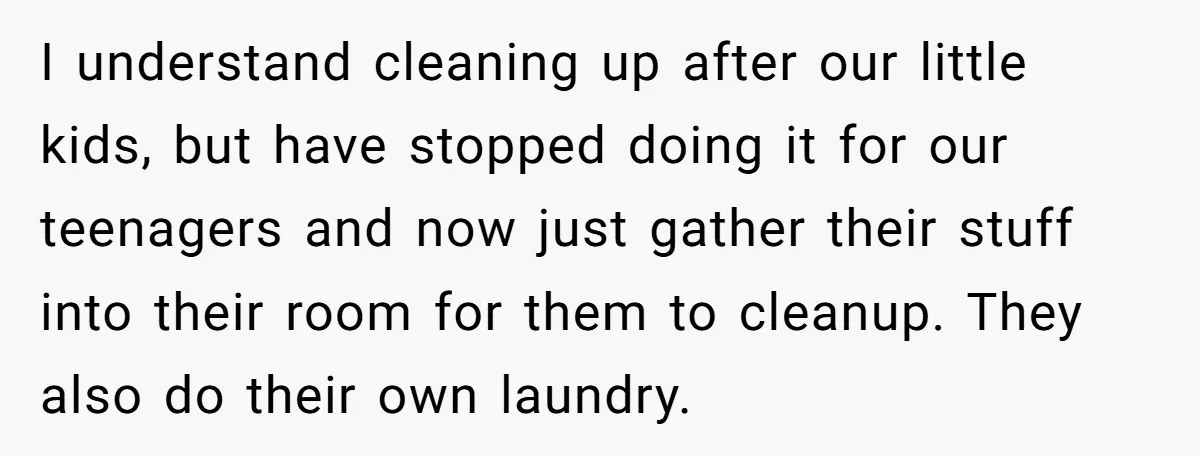 I understand cleaning up after our little kids, but have stopped doing it for our teenagers and now just gather their stuff into their room for them to cleanup. They...